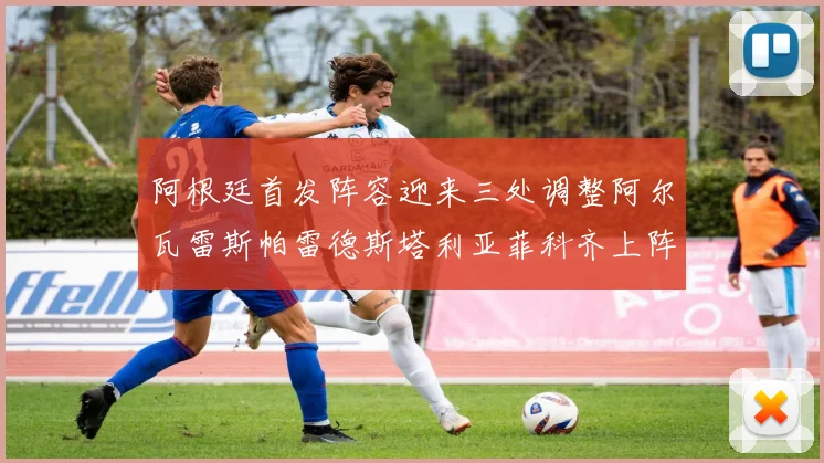 阿根廷首发阵容迎来三处调整阿尔瓦雷斯帕雷德斯塔利亚菲科齐上阵