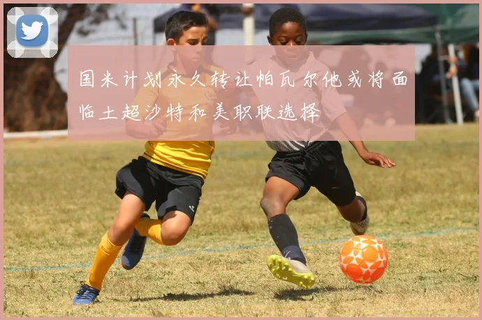 国米计划永久转让帕瓦尔他或将面临土超沙特和美职联选择