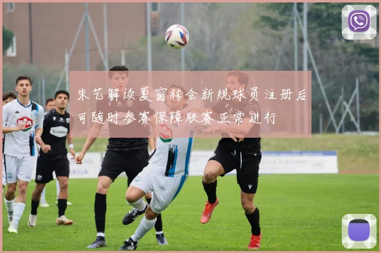 朱艺解读夏窗转会新规球员注册后可随时参赛保障联赛正常进行