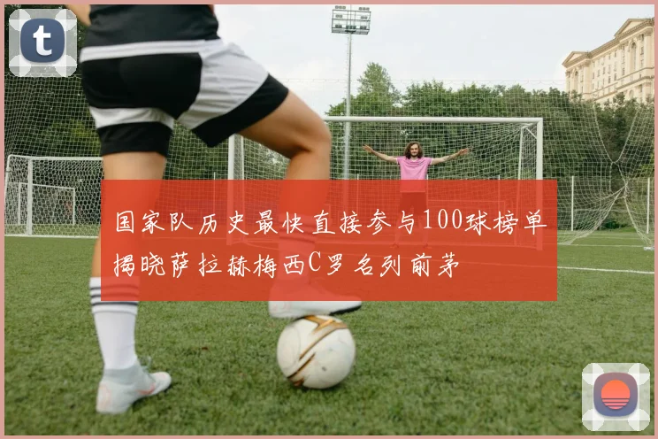 国家队历史最快直接参与100球榜单揭晓萨拉赫梅西C罗名列前茅
