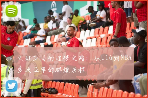 文班亚马的追梦之路：从U16到NBA多次亚军的辉煌历程