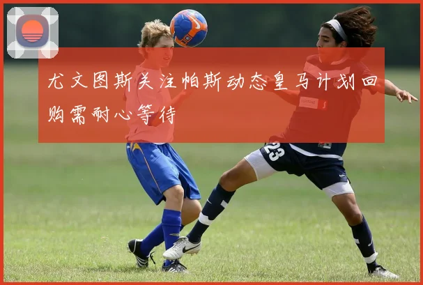 尤文图斯关注帕斯动态皇马计划回购需耐心等待