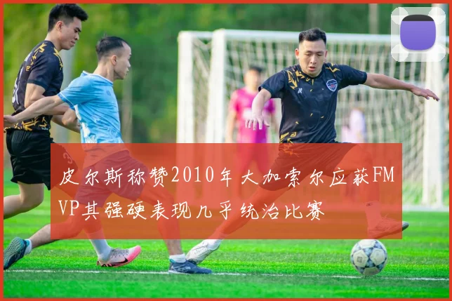 皮尔斯称赞2010年大加索尔应获FMVP其强硬表现几乎统治比赛