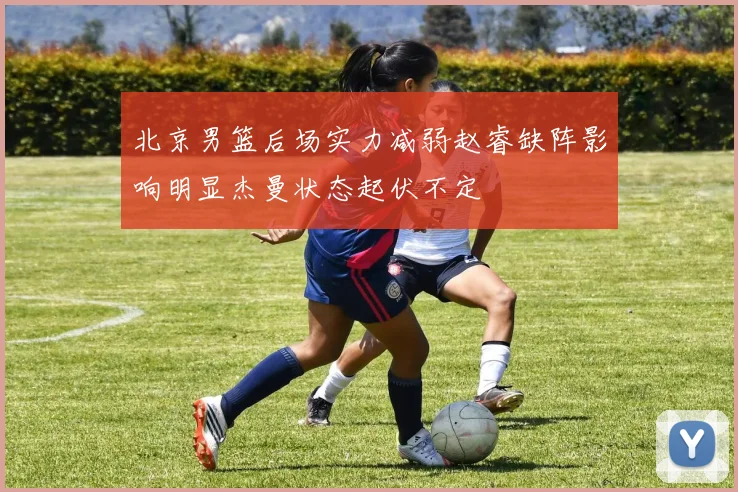 北京男篮后场实力减弱赵睿缺阵影响明显杰曼状态起伏不定