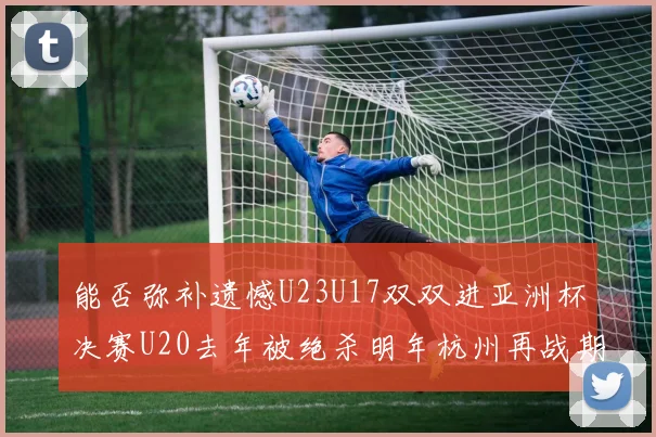 能否弥补遗憾U23U17双双进亚洲杯决赛U20去年被绝杀明年杭州再战期待辉煌