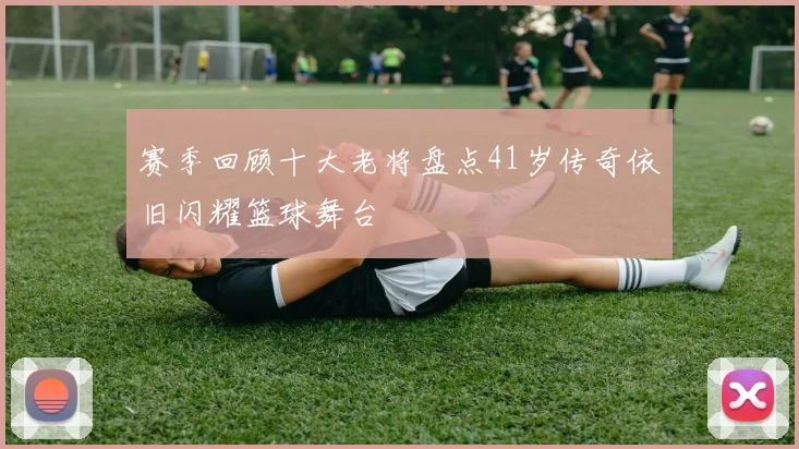 赛季回顾十大老将盘点41岁传奇依旧闪耀篮球舞台