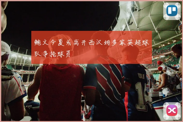 鲍文今夏或离开西汉姆多家英超球队争抢球员
