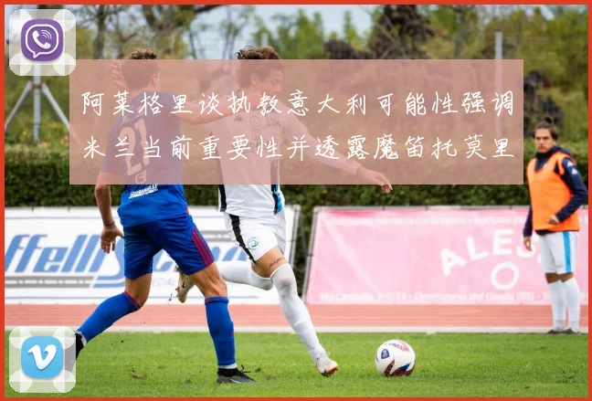 阿莱格里谈执教意大利可能性强调米兰当前重要性并透露魔笛托莫里缺阵消息