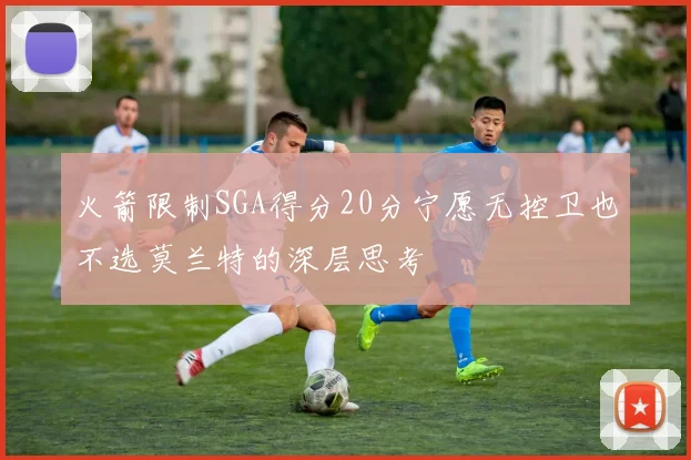 火箭限制SGA得分20分宁愿无控卫也不选莫兰特的深层思考