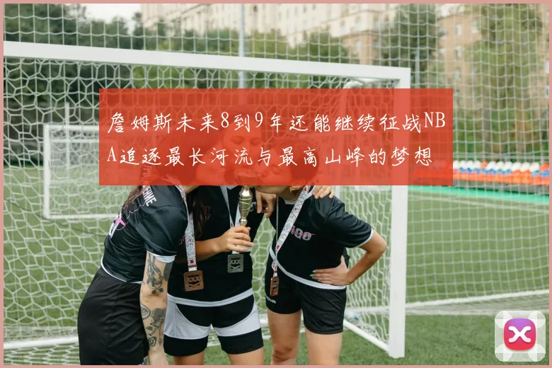 詹姆斯未来8到9年还能继续征战NBA追逐最长河流与最高山峰的梦想